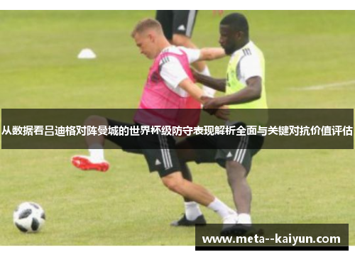 从数据看吕迪格对阵曼城的世界杯级防守表现解析全面与关键对抗价值评估