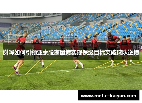 谢晖如何引领亚泰脱离困境实现保级目标突破球队逆境 谢晖如何引领亚泰脱离困境实现保级目标突破球队逆境
